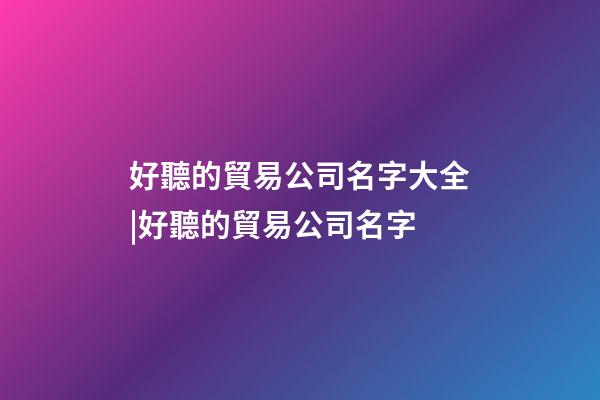好聽的貿易公司名字大全|好聽的貿易公司名字-第1張-公司起名-玄機派